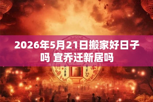2026年5月21日搬家好日子吗 宜乔迁新居吗