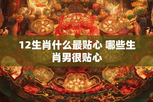 12生肖什么最贴心 哪些生肖男很贴心
