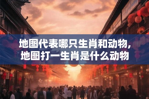 地图代表哪只生肖和动物,地图打一生肖是什么动物