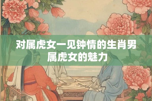 对属虎女一见钟情的生肖男 属虎女的魅力 对属虎女一见钟情的生肖男 属虎女的魅力