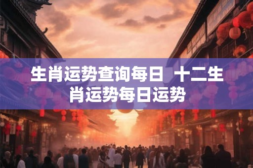 生肖运势查询每日  十二生肖运势每日运势