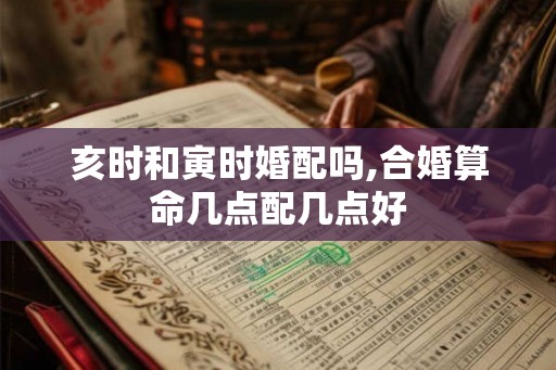 亥时和寅时婚配吗,合婚算命几点配几点好