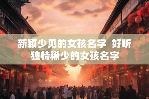 新颖少见的女孩名字  好听独特稀少的女孩名字