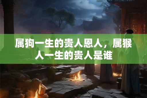 属狗一生的贵人恩人，属猴人一生的贵人是谁