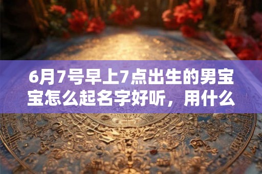 6月7号早上7点出生的男宝宝怎么起名字好听,用什么字好 6月7号早上7点出生的男宝宝怎么起名字好听,用什么字好