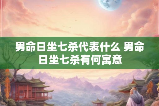 男命日坐七杀代表什么 男命日坐七杀有何寓意