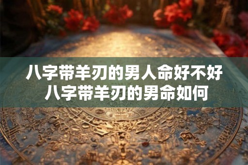 八字带羊刃的男人命好不好 八字带羊刃的男命如何