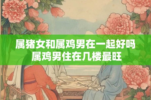 属猪女和属鸡男在一起好吗 属鸡男住在几楼最旺 属猪女和属鸡男在一起好吗 属鸡男住在几楼最旺