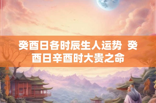 癸酉日各时辰生人运势  癸酉日辛酉时大贵之命