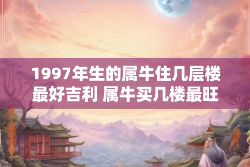 1997年生的属牛住几层楼最好吉利 属牛买几楼最旺