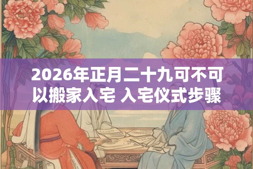2026年正月二十九可不可以搬家入宅 入宅仪式步骤是什么