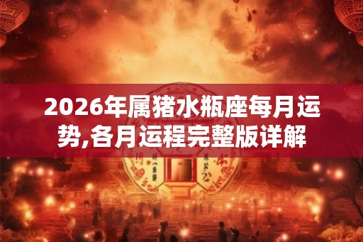2026年属猪水瓶座每月运势,各月运程完整版详解 2026年属猪水瓶座每月运势,各月运程完整版详解