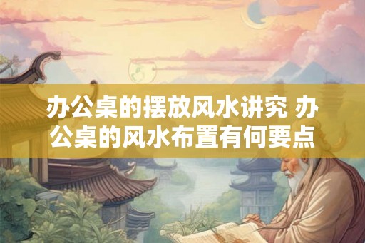 办公桌的摆放风水讲究 办公桌的风水布置有何要点