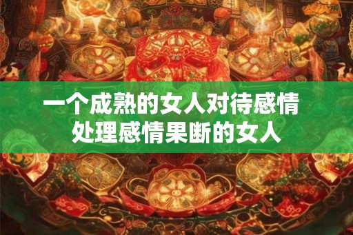 一个成熟的女人对待感情 处理感情果断的女人 一个成熟的女人对待感情 处理感情果断的女人