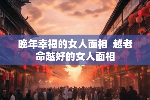 晚年幸福的女人面相  越老命越好的女人面相