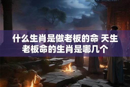 什么生肖是做老板的命 天生老板命的生肖是哪几个