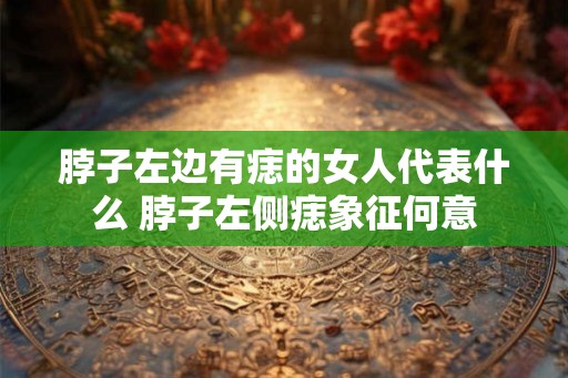 脖子左边有痣的女人代表什么 脖子左侧痣象征何意