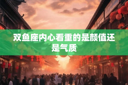 双鱼座内心看重的是颜值还是气质