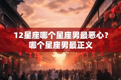 12星座哪个星座男最恶心？哪个星座男最正义