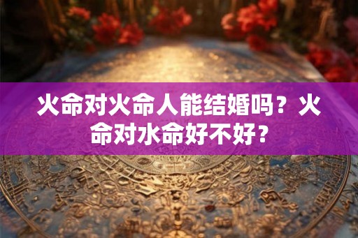 火命对火命人能结婚吗？火命对水命好不好？