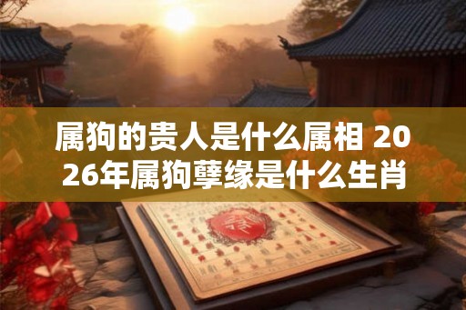 属狗的贵人是什么属相 2026年属狗孽缘是什么生肖
