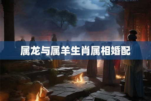 属龙与属羊生肖属相婚配