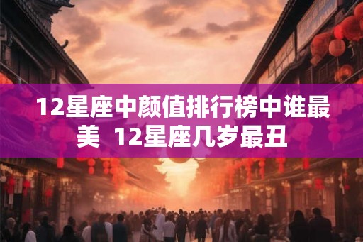 12星座中颜值排行榜中谁最美  12星座几岁最丑