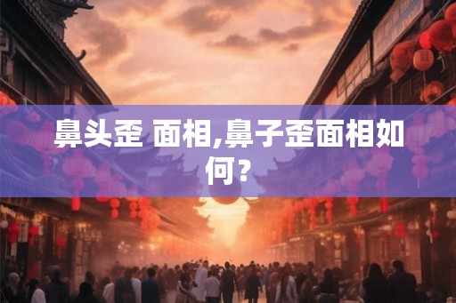 鼻头歪 面相,鼻子歪面相如何？