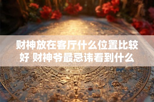 财神放在客厅什么位置比较好 财神爷最忌讳看到什么