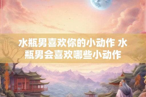 水瓶男喜欢你的小动作 水瓶男会喜欢哪些小动作