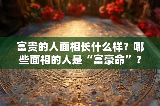 富贵的人面相长什么样？哪些面相的人是“富豪命”？