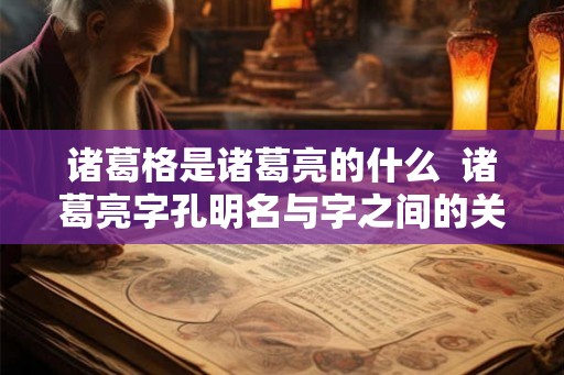 诸葛格是诸葛亮的什么  诸葛亮字孔明名与字之间的关系