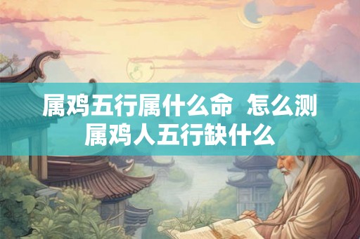 属鸡五行属什么命  怎么测属鸡人五行缺什么
