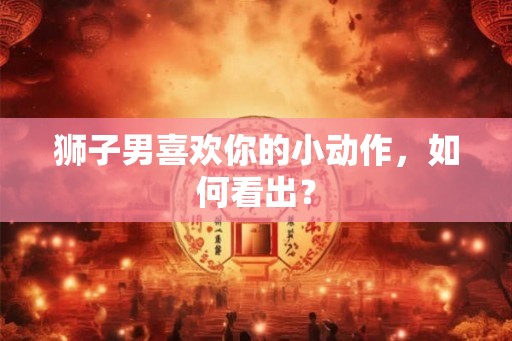 狮子男喜欢你的小动作，如何看出？