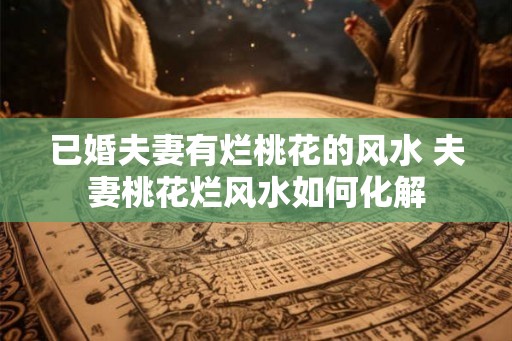 已婚夫妻有烂桃花的风水 夫妻桃花烂风水如何化解
