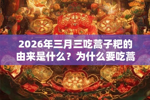 2026年三月三吃蒿子粑的由来是什么?为什么要吃蒿子粑? 2026年三月三吃蒿子粑的由来是什么?为什么要吃蒿子粑?