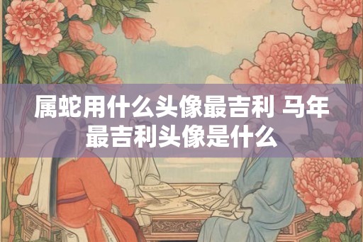 属蛇用什么头像最吉利 马年最吉利头像是什么