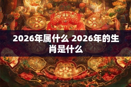 2026年属什么 2026年的生肖是什么