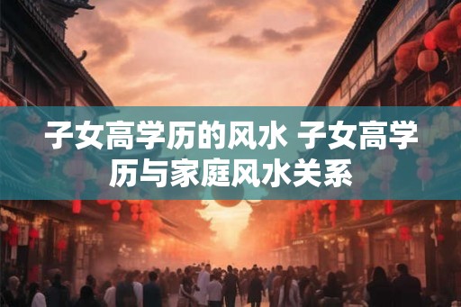 子女高学历的风水 子女高学历与家庭风水关系 子女高学历的风水 子女高学历与家庭风水关系