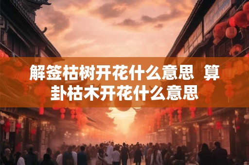 解签枯树开花什么意思  算卦枯木开花什么意思
