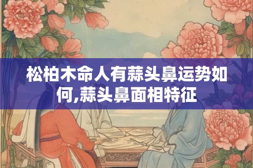 松柏木命人有蒜头鼻运势如何,蒜头鼻面相特征