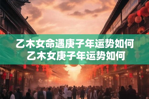 乙木女命遇庚子年运势如何 乙木女庚子年运势如何
