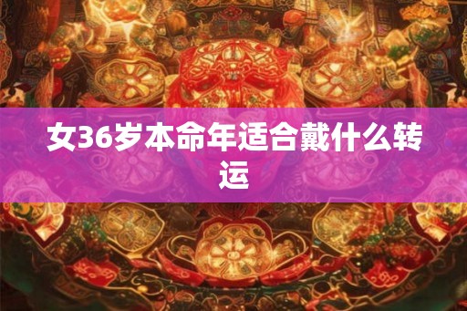 女36岁本命年适合戴什么转运 女36岁本命年适合戴什么转运