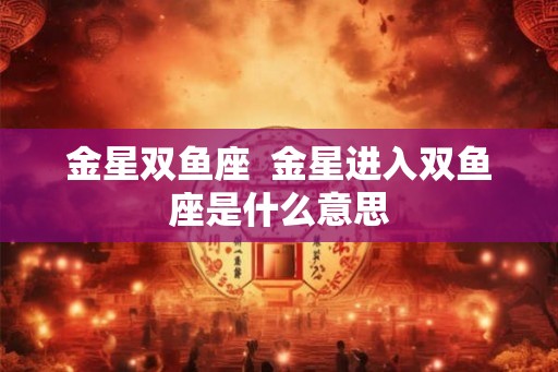 金星双鱼座  金星进入双鱼座是什么意思