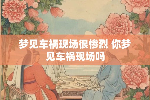 梦见车祸现场很惨烈 你梦见车祸现场吗