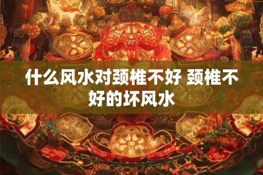 什么风水对颈椎不好 颈椎不好的坏风水