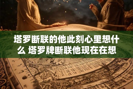 塔罗断联的他此刻心里想什么 塔罗牌断联他现在在想什么 塔罗断联的他此刻心里想什么 塔罗牌断联他现在在想什么