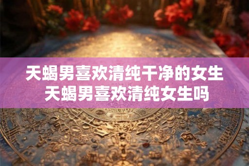 天蝎男喜欢清纯干净的女生 天蝎男喜欢清纯女生吗