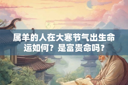属羊的人在大寒节气出生命运如何?是富贵命吗? 属羊的人在大寒节气出生命运如何?是富贵命吗?
