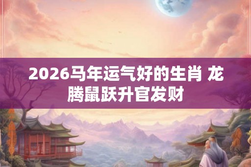 2026马年运气好的生肖 龙腾鼠跃升官发财